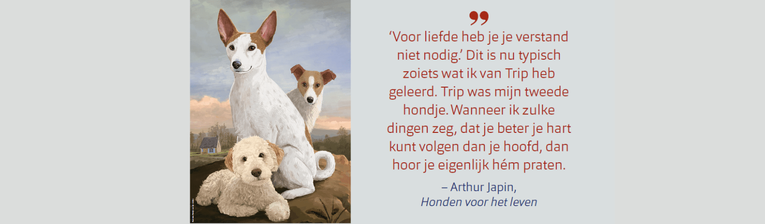 'Voor liefde heb je je verstand niet nodig' Dit is nu typisch zoiets wat ik van trip heb geleerd. trip heb geleerd. Trip was mijn tweede hondje. wanneer ik zulke dingen zeg, dat je beter je hard kunt volgen dan je hoofd, dan hoor je eigenlijk hem praten -Arthur Japin, Honden voor het leven